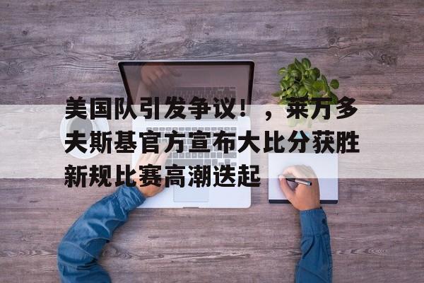 开云官网-美国队引发争议！，莱万多夫斯基官方宣布大比分获胜新规比赛高潮迭起的简单介绍