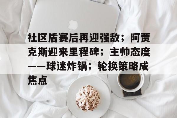 关于社区盾赛后再迎强敌；阿贾克斯迎来里程碑；主帅态度——球迷炸锅；轮换策略成焦点的信息
