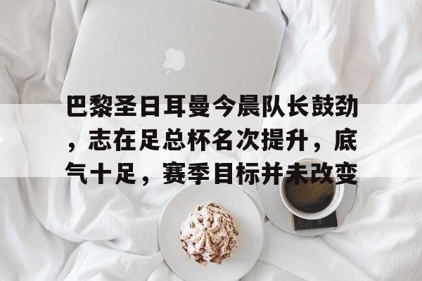 开云-关于巴黎圣日耳曼今晨队长鼓劲，志在足总杯名次提升，底气十足，赛季目标并未改变的信息